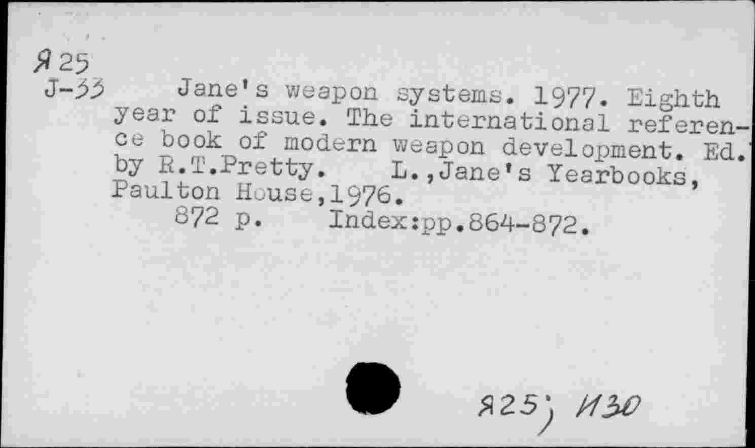 ﻿>?25
Jane’s weapon systems. 1977. Eighth yeaf °f i®sue* Tit© international referen-Se S°mn0± modern weapon development. Ed.
^•■‘■'•^etty, L., Jane’s Yearbooks, Paulton House,1976.
872 p. Indexspp.864-872.
$25'.